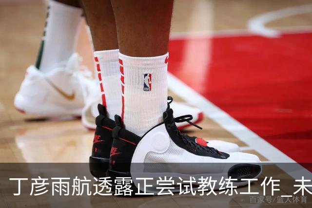 丁彦雨航透露正尝试教练工作 未来或投身青少年篮球事业